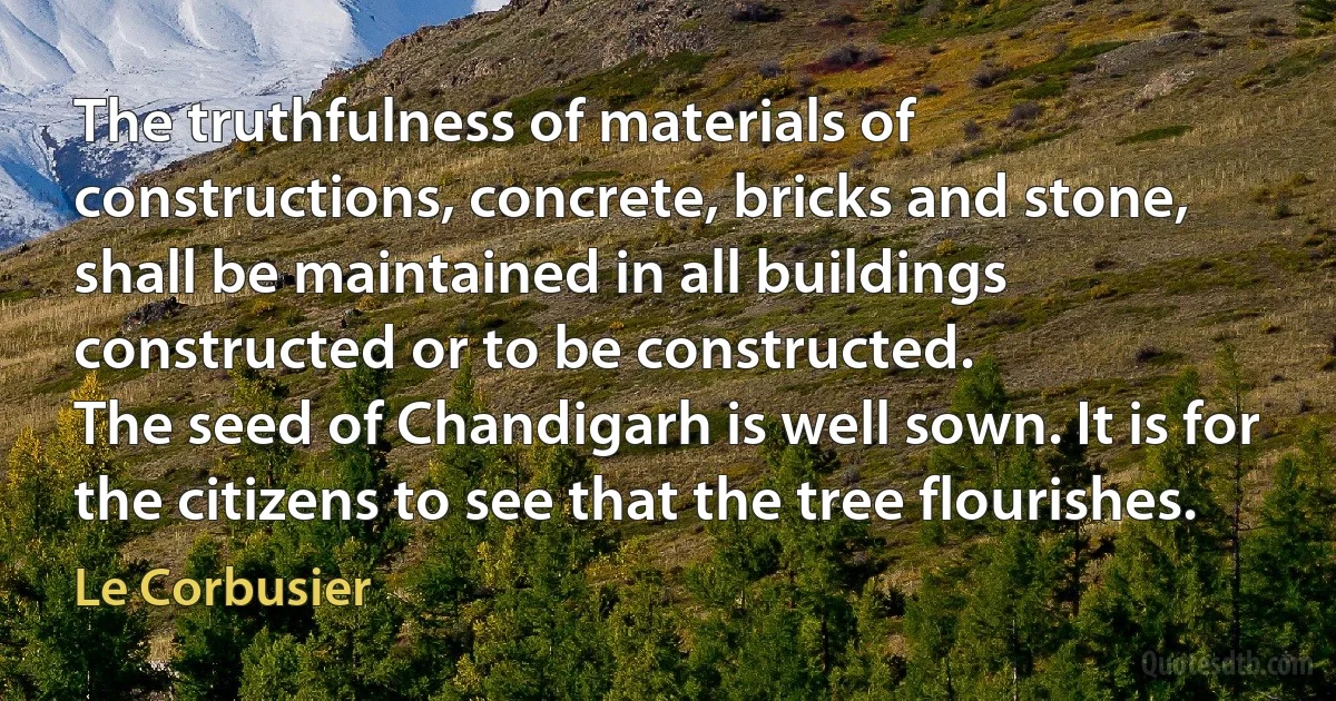 The truthfulness of materials of constructions, concrete, bricks and stone, shall be maintained in all buildings constructed or to be constructed.
The seed of Chandigarh is well sown. It is for the citizens to see that the tree flourishes. (Le Corbusier)