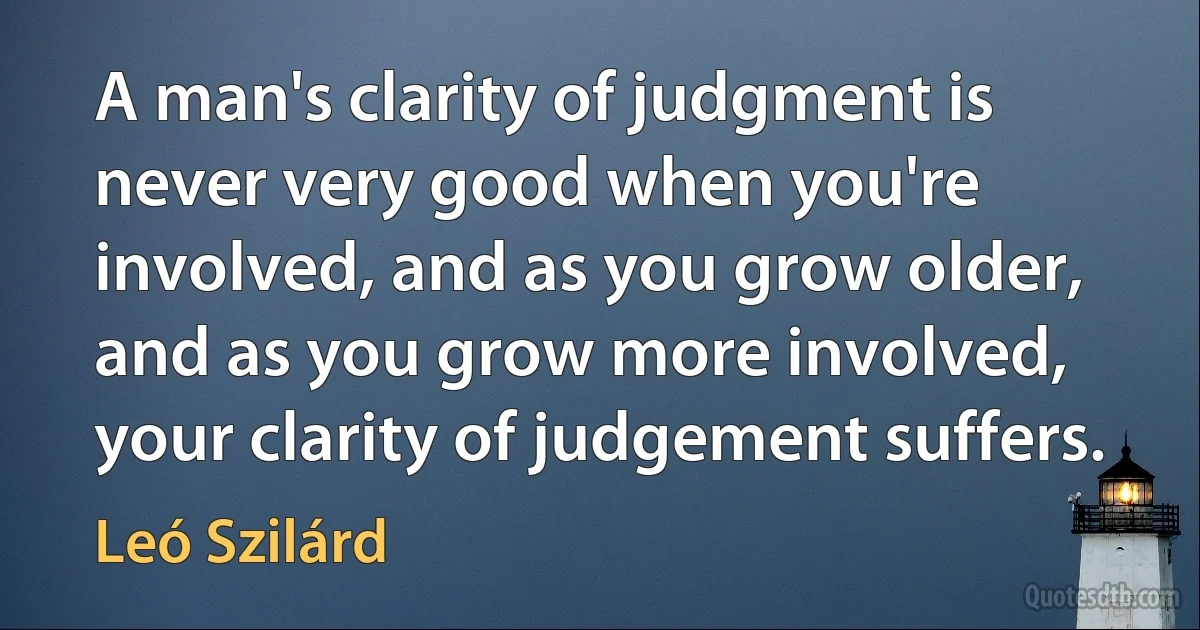 A man's clarity of judgment is never very good when you're involved, and as you grow older, and as you grow more involved, your clarity of judgement suffers. (Leó Szilárd)