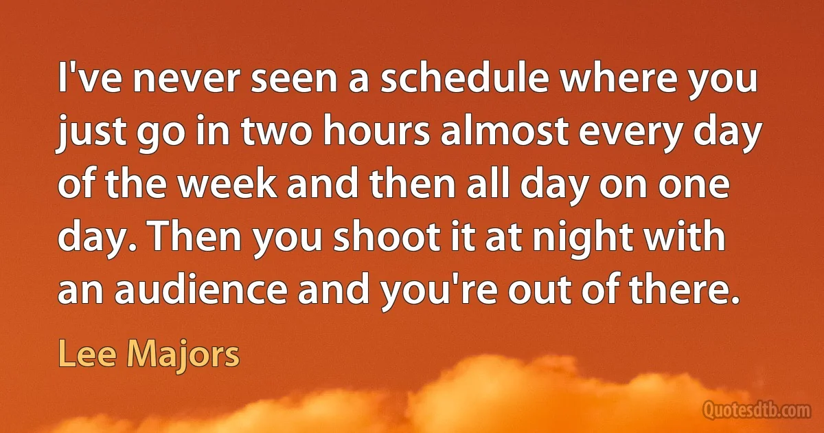 I've never seen a schedule where you just go in two hours almost every day of the week and then all day on one day. Then you shoot it at night with an audience and you're out of there. (Lee Majors)