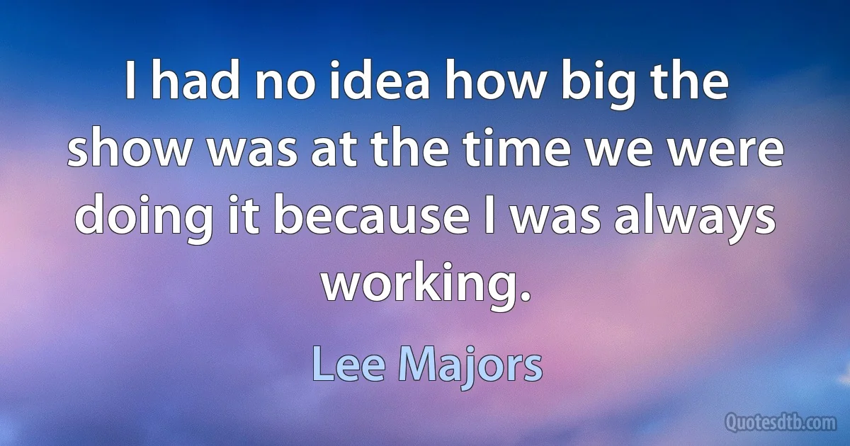 I had no idea how big the show was at the time we were doing it because I was always working. (Lee Majors)