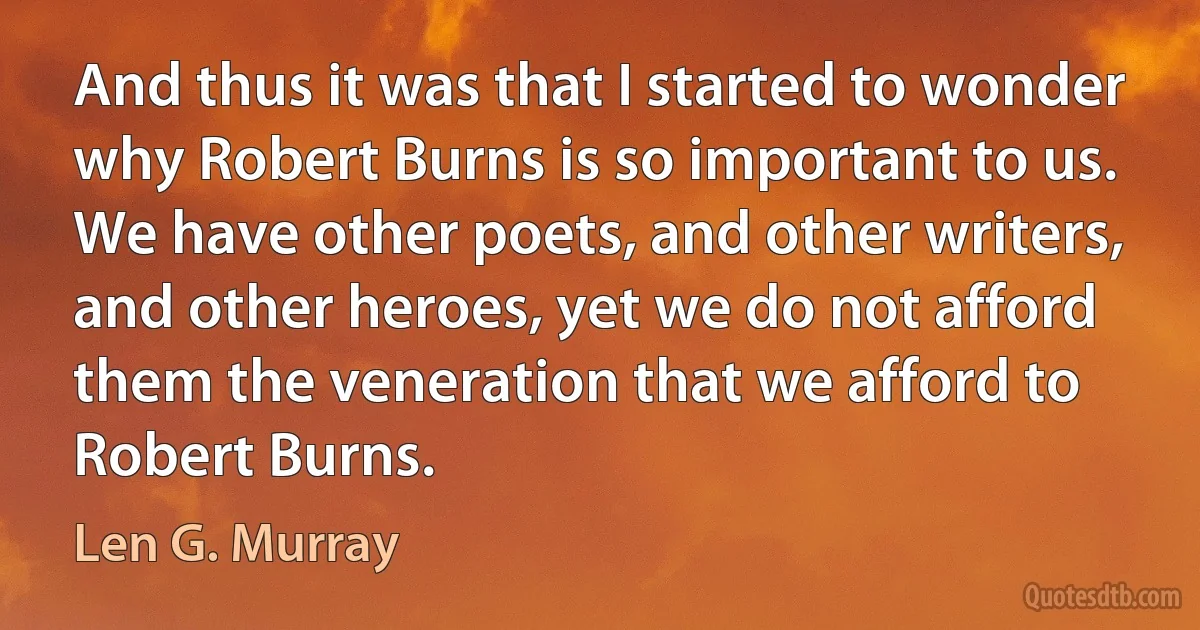 And thus it was that I started to wonder why Robert Burns is so important to us. We have other poets, and other writers, and other heroes, yet we do not afford them the veneration that we afford to Robert Burns. (Len G. Murray)