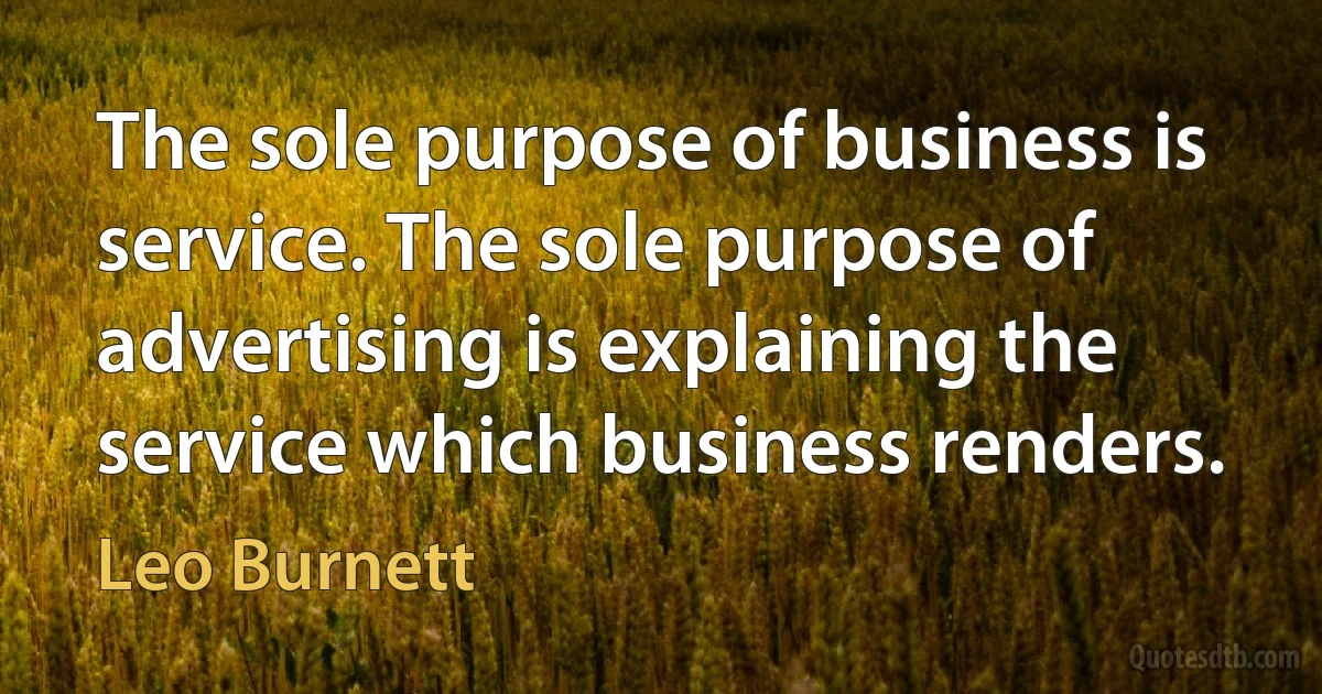 The sole purpose of business is service. The sole purpose of advertising is explaining the service which business renders. (Leo Burnett)