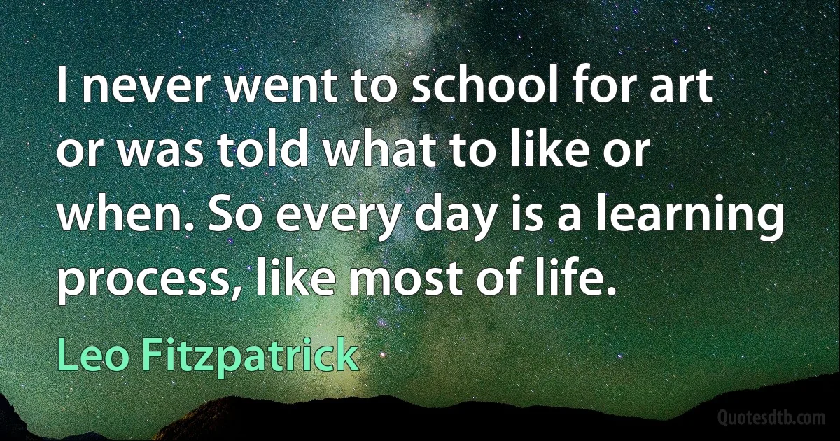 I never went to school for art or was told what to like or when. So every day is a learning process, like most of life. (Leo Fitzpatrick)