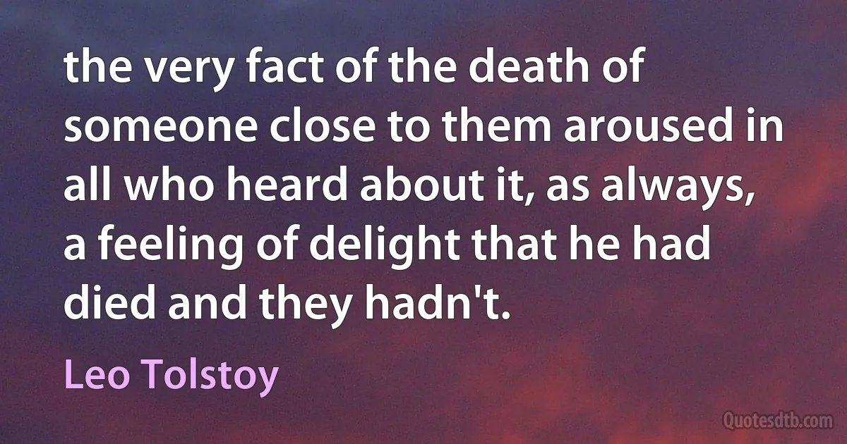 the very fact of the death of someone close to them aroused in all who heard about it, as always, a feeling of delight that he had died and they hadn't. (Leo Tolstoy)