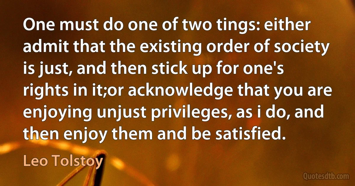 One must do one of two tings: either admit that the existing order of society is just, and then stick up for one's rights in it;or acknowledge that you are enjoying unjust privileges, as i do, and then enjoy them and be satisfied. (Leo Tolstoy)