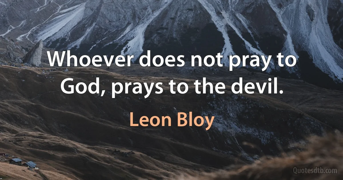 Whoever does not pray to God, prays to the devil. (Leon Bloy)