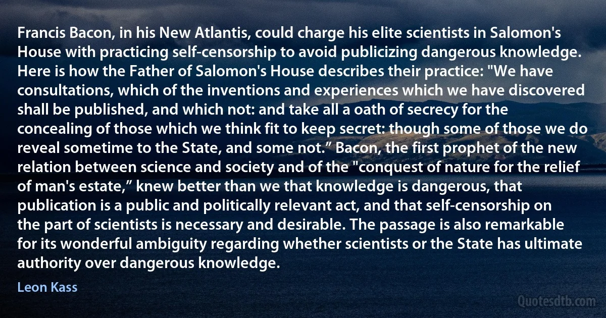 Francis Bacon, in his New Atlantis, could charge his elite scientists in Salomon's House with practicing self-censorship to avoid publicizing dangerous knowledge. Here is how the Father of Salomon's House describes their practice: "We have consultations, which of the inventions and experiences which we have discovered shall be published, and which not: and take all a oath of secrecy for the concealing of those which we think fit to keep secret: though some of those we do reveal sometime to the State, and some not.” Bacon, the first prophet of the new relation between science and society and of the "conquest of nature for the relief of man's estate,” knew better than we that knowledge is dangerous, that publication is a public and politically relevant act, and that self-censorship on the part of scientists is necessary and desirable. The passage is also remarkable for its wonderful ambiguity regarding whether scientists or the State has ultimate authority over dangerous knowledge. (Leon Kass)