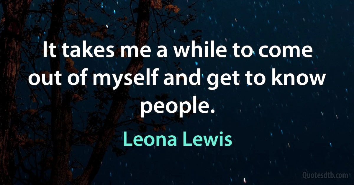 It takes me a while to come out of myself and get to know people. (Leona Lewis)