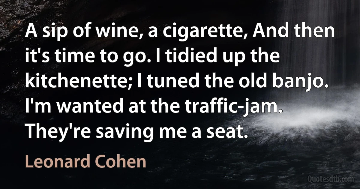 A sip of wine, a cigarette, And then it's time to go. I tidied up the kitchenette; I tuned the old banjo. I'm wanted at the traffic-jam. They're saving me a seat. (Leonard Cohen)