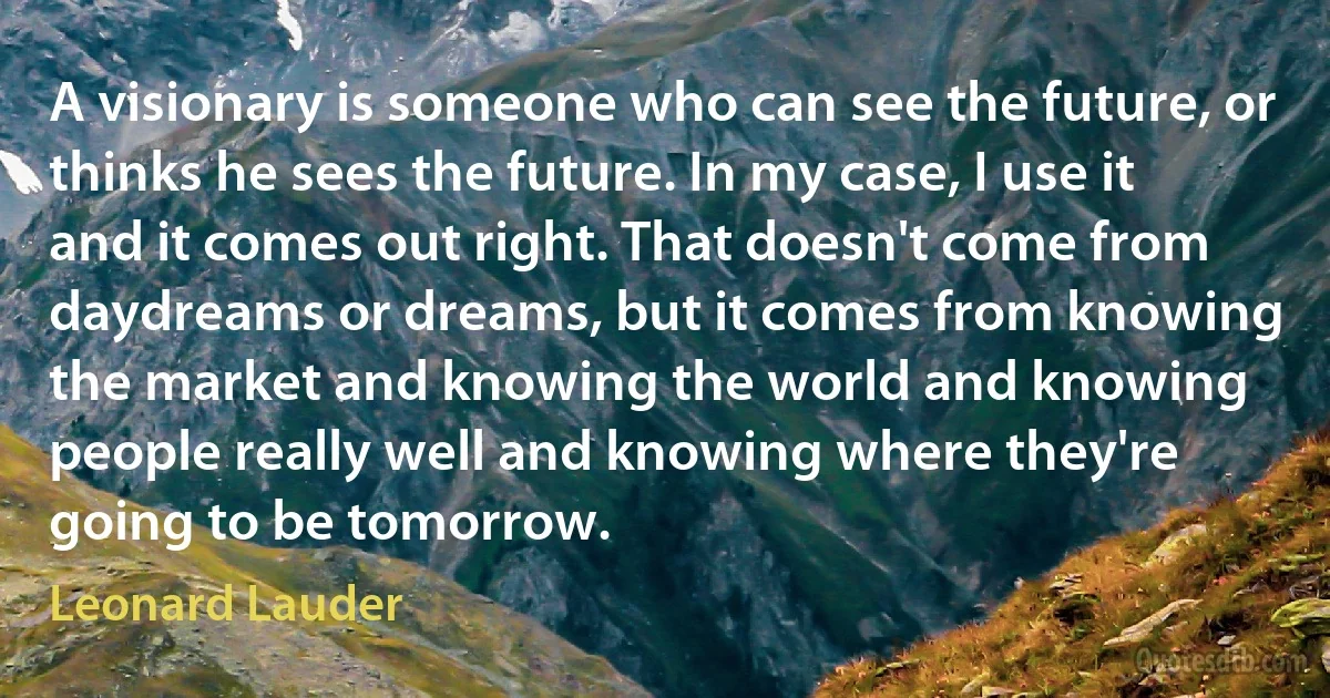 A visionary is someone who can see the future, or thinks he sees the future. In my case, I use it and it comes out right. That doesn't come from daydreams or dreams, but it comes from knowing the market and knowing the world and knowing people really well and knowing where they're going to be tomorrow. (Leonard Lauder)