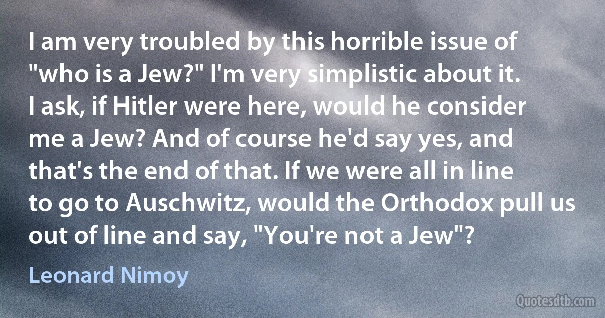 I am very troubled by this horrible issue of "who is a Jew?" I'm very simplistic about it. I ask, if Hitler were here, would he consider me a Jew? And of course he'd say yes, and that's the end of that. If we were all in line to go to Auschwitz, would the Orthodox pull us out of line and say, "You're not a Jew"? (Leonard Nimoy)