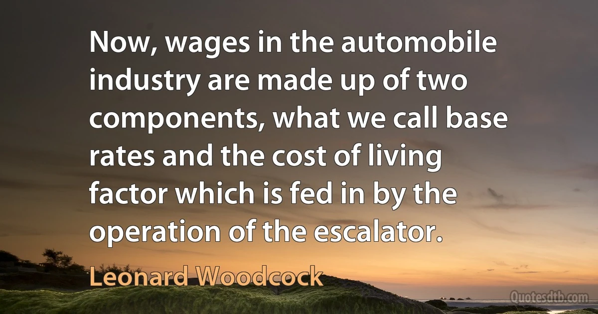 Now, wages in the automobile industry are made up of two components, what we call base rates and the cost of living factor which is fed in by the operation of the escalator. (Leonard Woodcock)