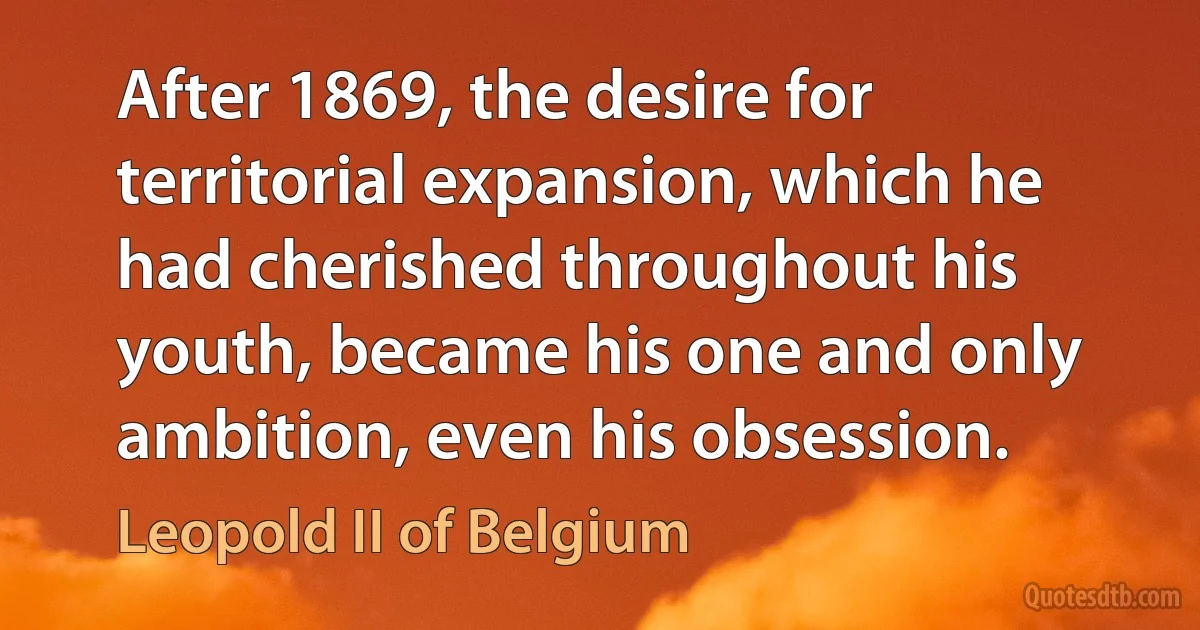 After 1869, the desire for territorial expansion, which he had cherished throughout his youth, became his one and only ambition, even his obsession. (Leopold II of Belgium)