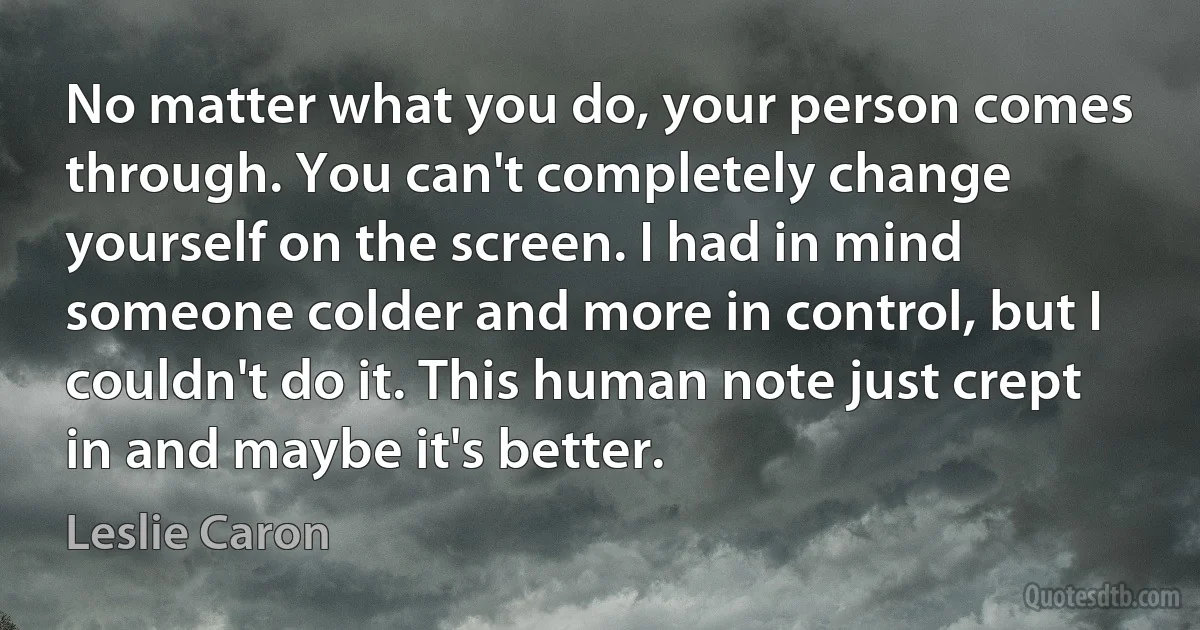 No matter what you do, your person comes through. You can't completely change yourself on the screen. I had in mind someone colder and more in control, but I couldn't do it. This human note just crept in and maybe it's better. (Leslie Caron)