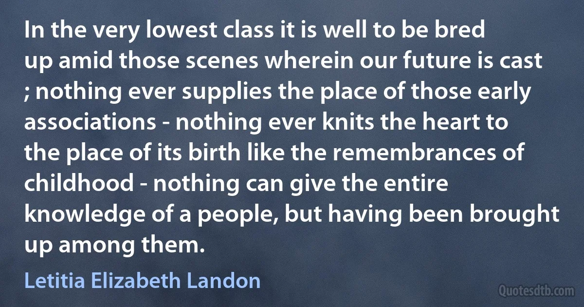 In the very lowest class it is well to be bred up amid those scenes wherein our future is cast ; nothing ever supplies the place of those early associations - nothing ever knits the heart to the place of its birth like the remembrances of childhood - nothing can give the entire knowledge of a people, but having been brought up among them. (Letitia Elizabeth Landon)