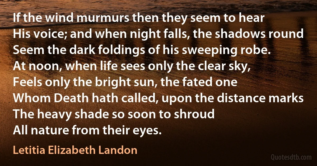 If the wind murmurs then they seem to hear
His voice; and when night falls, the shadows round
Seem the dark foldings of his sweeping robe.
At noon, when life sees only the clear sky,
Feels only the bright sun, the fated one
Whom Death hath called, upon the distance marks
The heavy shade so soon to shroud
All nature from their eyes. (Letitia Elizabeth Landon)