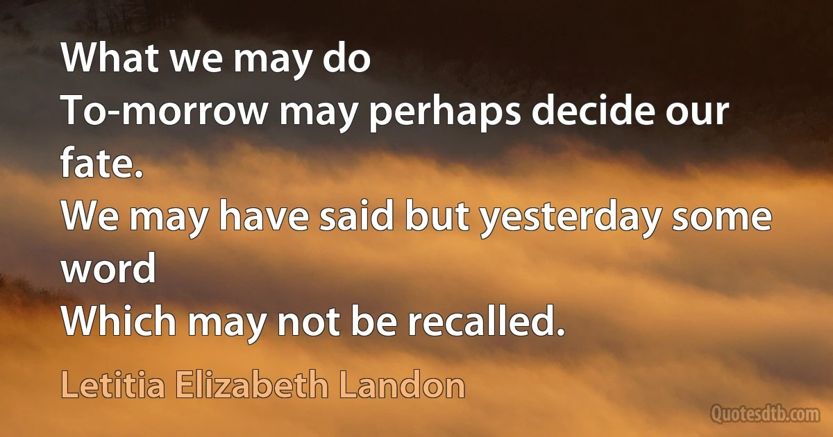 What we may do
To-morrow may perhaps decide our fate.
We may have said but yesterday some word
Which may not be recalled. (Letitia Elizabeth Landon)