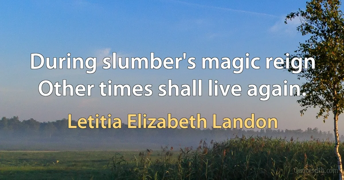 During slumber's magic reign
Other times shall live again. (Letitia Elizabeth Landon)