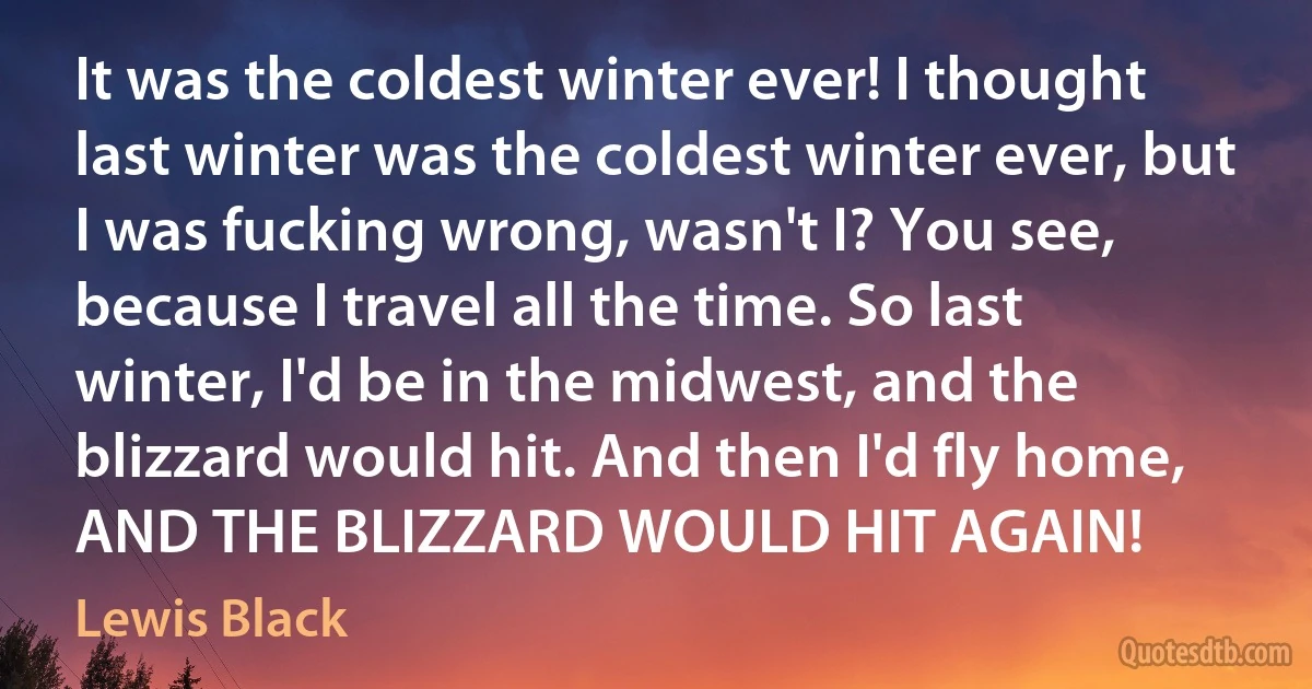 It was the coldest winter ever! I thought last winter was the coldest winter ever, but I was fucking wrong, wasn't I? You see, because I travel all the time. So last winter, I'd be in the midwest, and the blizzard would hit. And then I'd fly home, AND THE BLIZZARD WOULD HIT AGAIN! (Lewis Black)