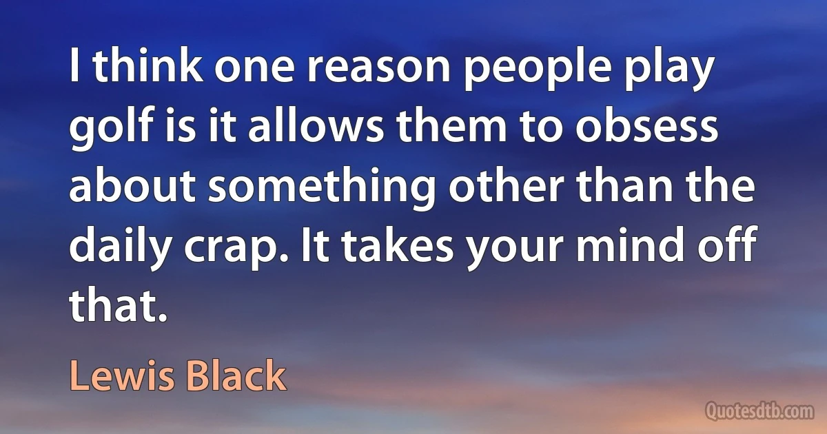 I think one reason people play golf is it allows them to obsess about something other than the daily crap. It takes your mind off that. (Lewis Black)