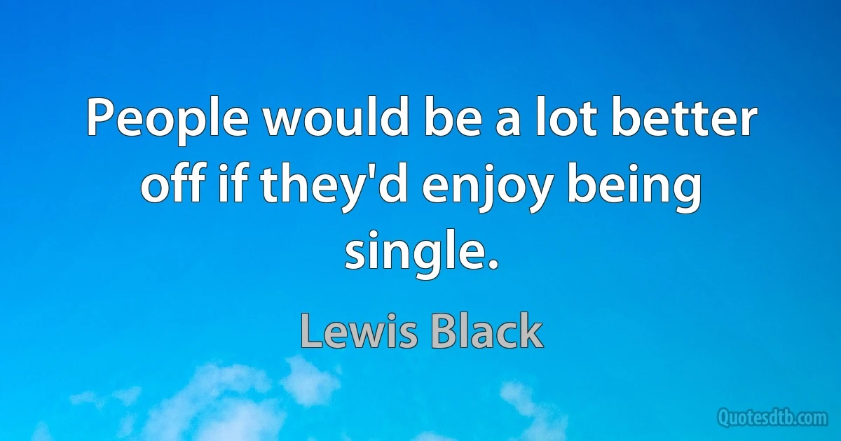 People would be a lot better off if they'd enjoy being single. (Lewis Black)