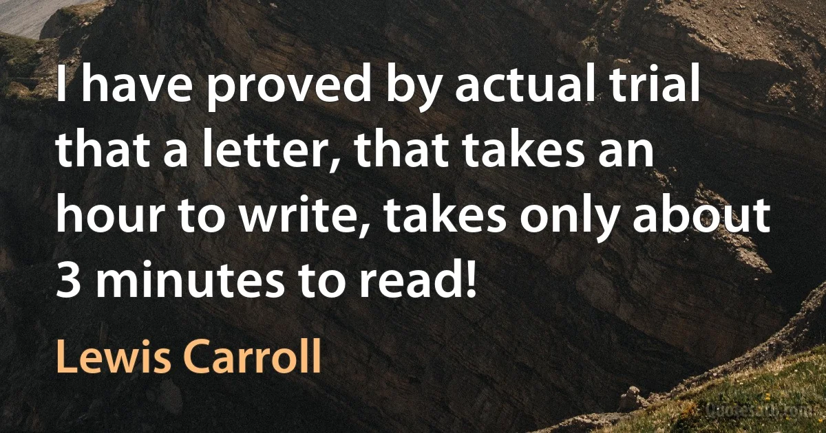 I have proved by actual trial that a letter, that takes an hour to write, takes only about 3 minutes to read! (Lewis Carroll)