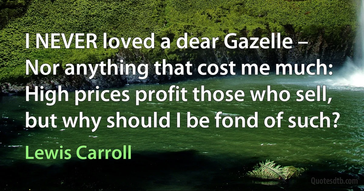 I NEVER loved a dear Gazelle –
Nor anything that cost me much:
High prices profit those who sell,
but why should I be fond of such? (Lewis Carroll)