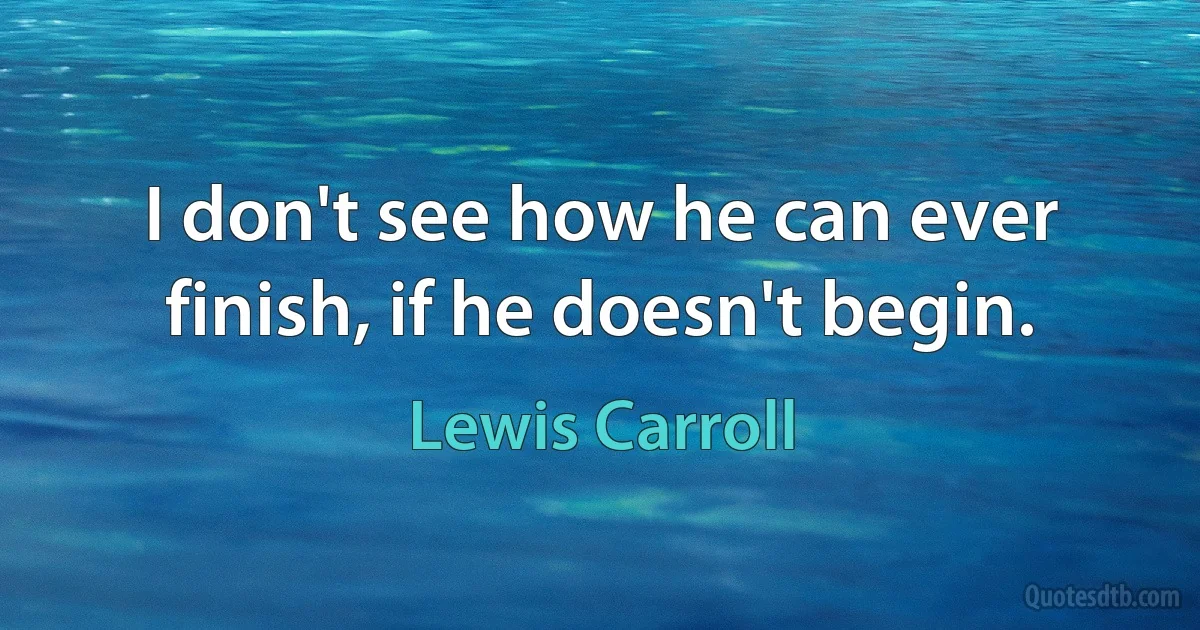 I don't see how he can ever finish, if he doesn't begin. (Lewis Carroll)