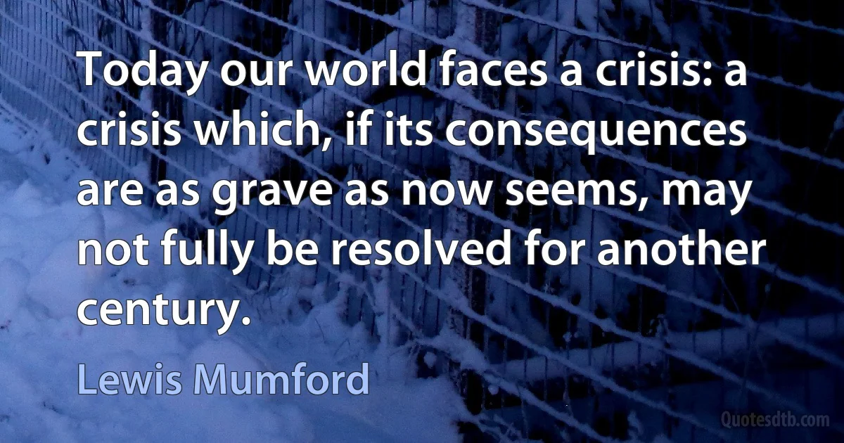 Today our world faces a crisis: a crisis which, if its consequences are as grave as now seems, may not fully be resolved for another century. (Lewis Mumford)