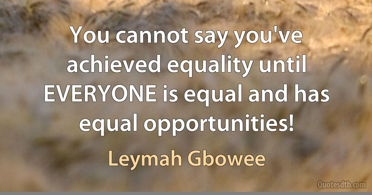 You cannot say you've achieved equality until EVERYONE is equal and has equal opportunities! (Leymah Gbowee)