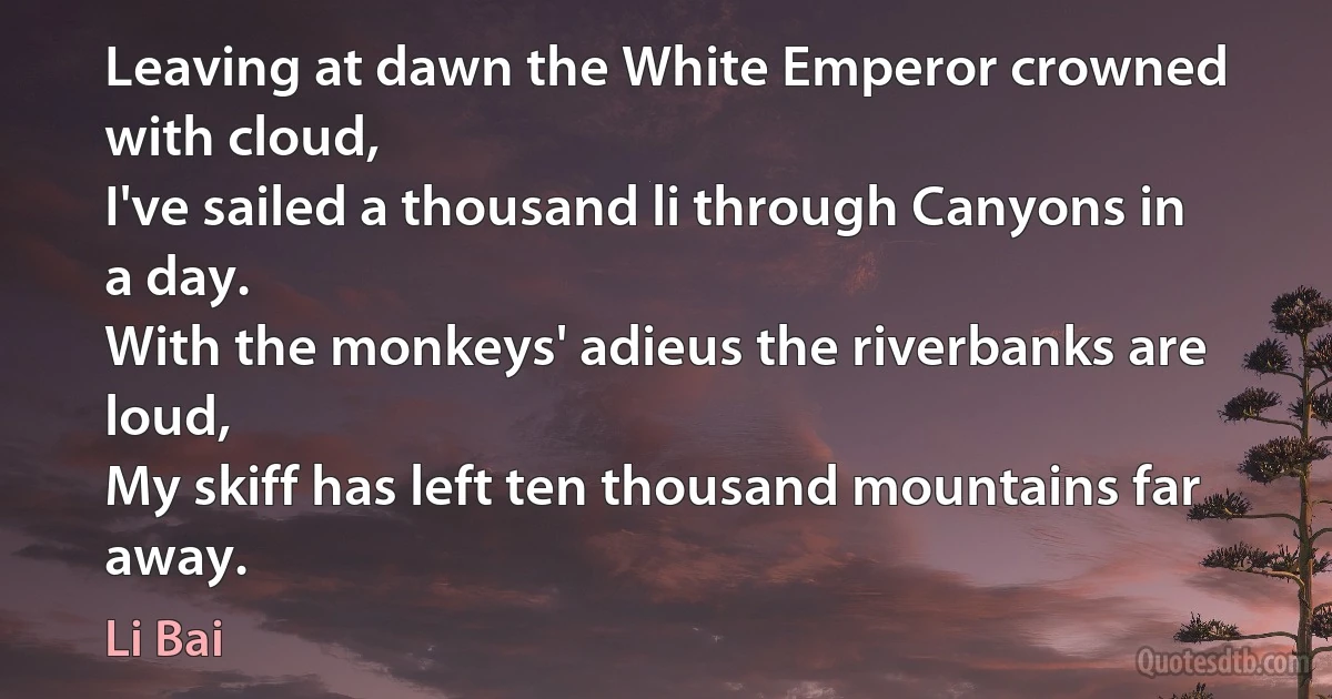 Leaving at dawn the White Emperor crowned with cloud,
I've sailed a thousand li through Canyons in a day.
With the monkeys' adieus the riverbanks are loud,
My skiff has left ten thousand mountains far away. (Li Bai)