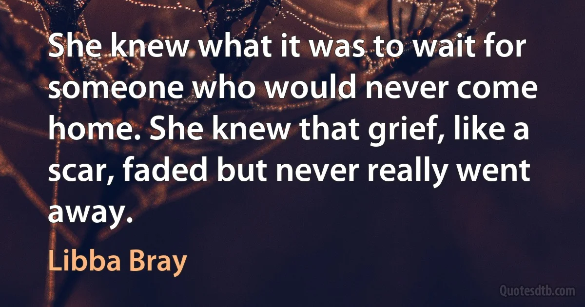 She knew what it was to wait for someone who would never come home. She knew that grief, like a scar, faded but never really went away. (Libba Bray)