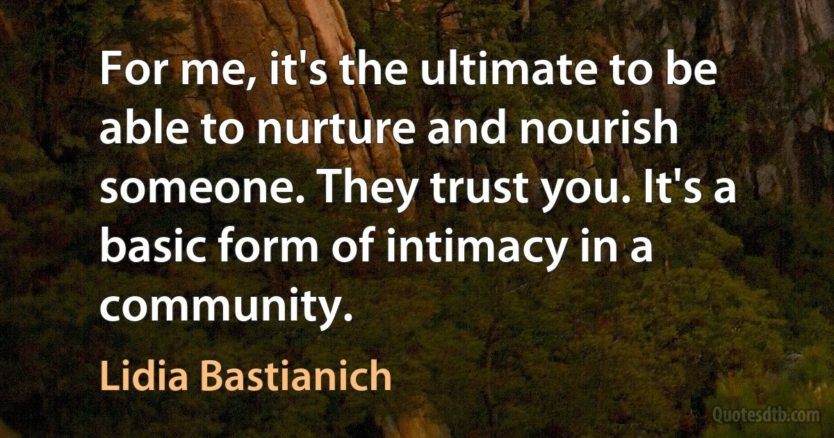 For me, it's the ultimate to be able to nurture and nourish someone. They trust you. It's a basic form of intimacy in a community. (Lidia Bastianich)