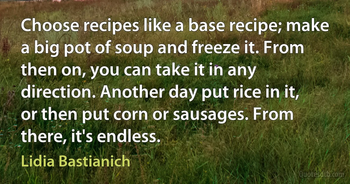 Choose recipes like a base recipe; make a big pot of soup and freeze it. From then on, you can take it in any direction. Another day put rice in it, or then put corn or sausages. From there, it's endless. (Lidia Bastianich)