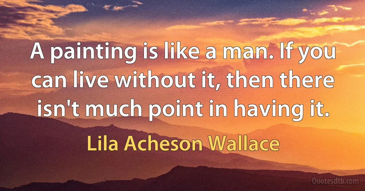 A painting is like a man. If you can live without it, then there isn't much point in having it. (Lila Acheson Wallace)