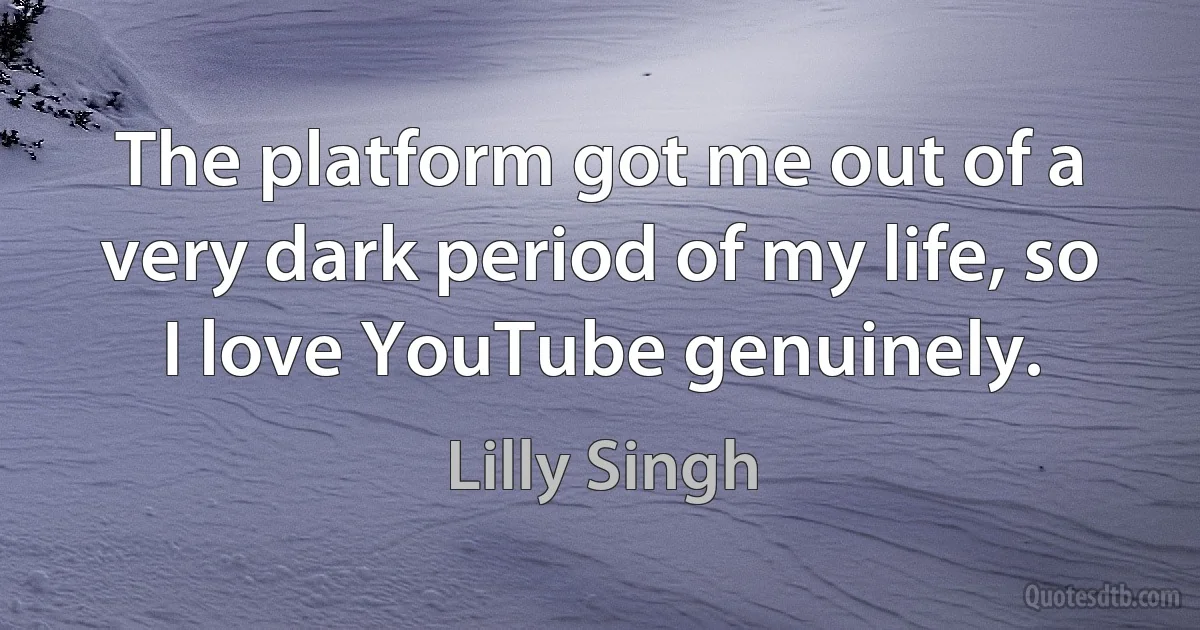 The platform got me out of a very dark period of my life, so I love YouTube genuinely. (Lilly Singh)