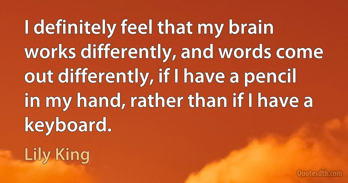 I definitely feel that my brain works differently, and words come out differently, if I have a pencil in my hand, rather than if I have a keyboard. (Lily King)