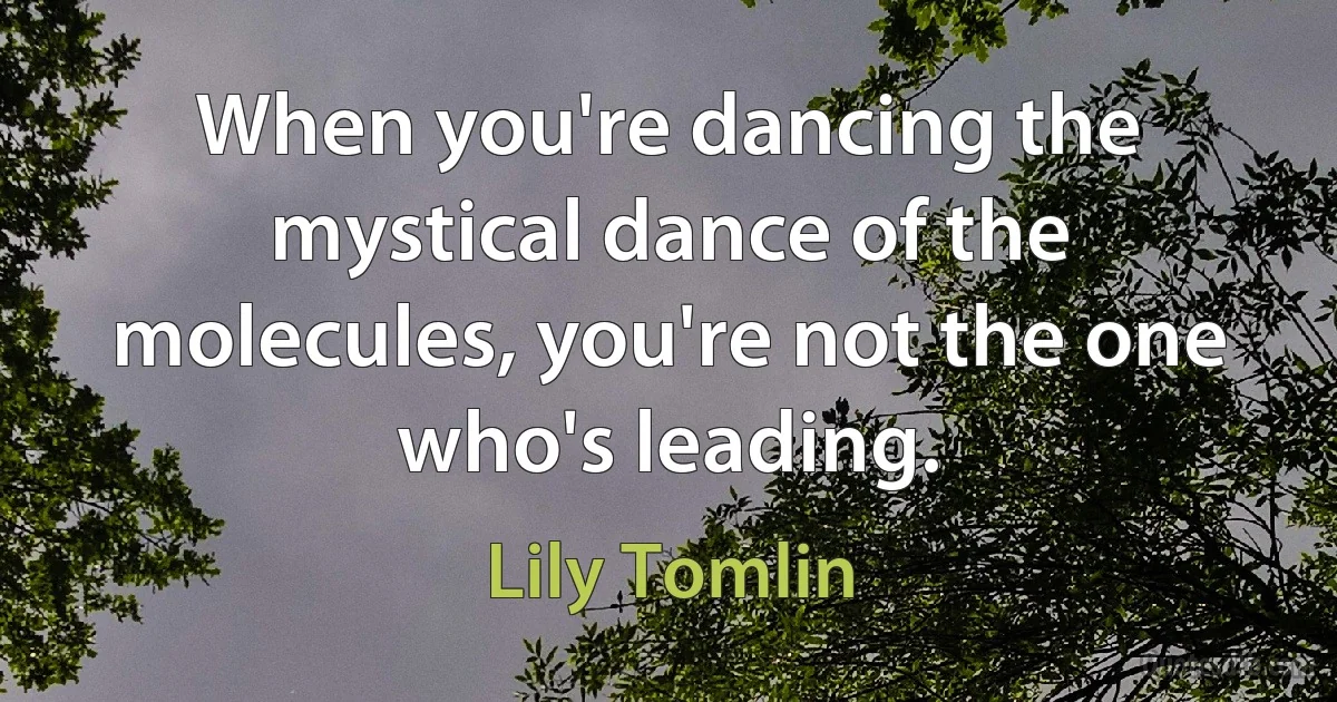 When you're dancing the mystical dance of the molecules, you're not the one who's leading. (Lily Tomlin)