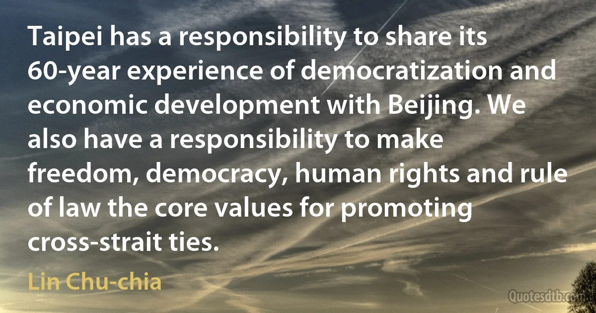 Taipei has a responsibility to share its 60-year experience of democratization and economic development with Beijing. We also have a responsibility to make freedom, democracy, human rights and rule of law the core values for promoting cross-strait ties. (Lin Chu-chia)