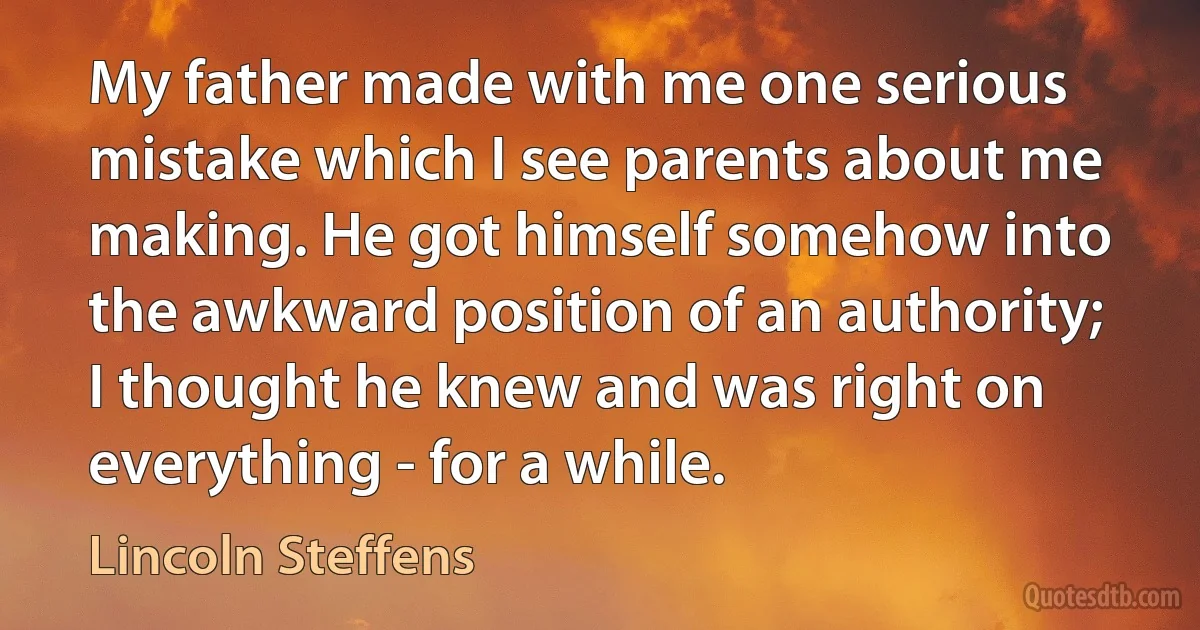 My father made with me one serious mistake which I see parents about me making. He got himself somehow into the awkward position of an authority; I thought he knew and was right on everything - for a while. (Lincoln Steffens)