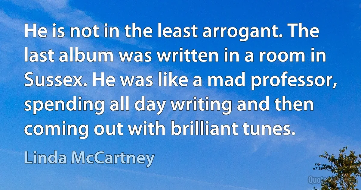 He is not in the least arrogant. The last album was written in a room in Sussex. He was like a mad professor, spending all day writing and then coming out with brilliant tunes. (Linda McCartney)