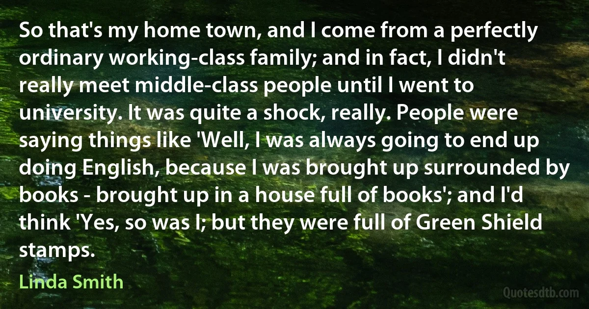 So that's my home town, and I come from a perfectly ordinary working-class family; and in fact, I didn't really meet middle-class people until I went to university. It was quite a shock, really. People were saying things like 'Well, I was always going to end up doing English, because I was brought up surrounded by books - brought up in a house full of books'; and I'd think 'Yes, so was I; but they were full of Green Shield stamps. (Linda Smith)