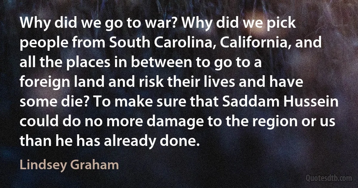 Why did we go to war? Why did we pick people from South Carolina, California, and all the places in between to go to a foreign land and risk their lives and have some die? To make sure that Saddam Hussein could do no more damage to the region or us than he has already done. (Lindsey Graham)