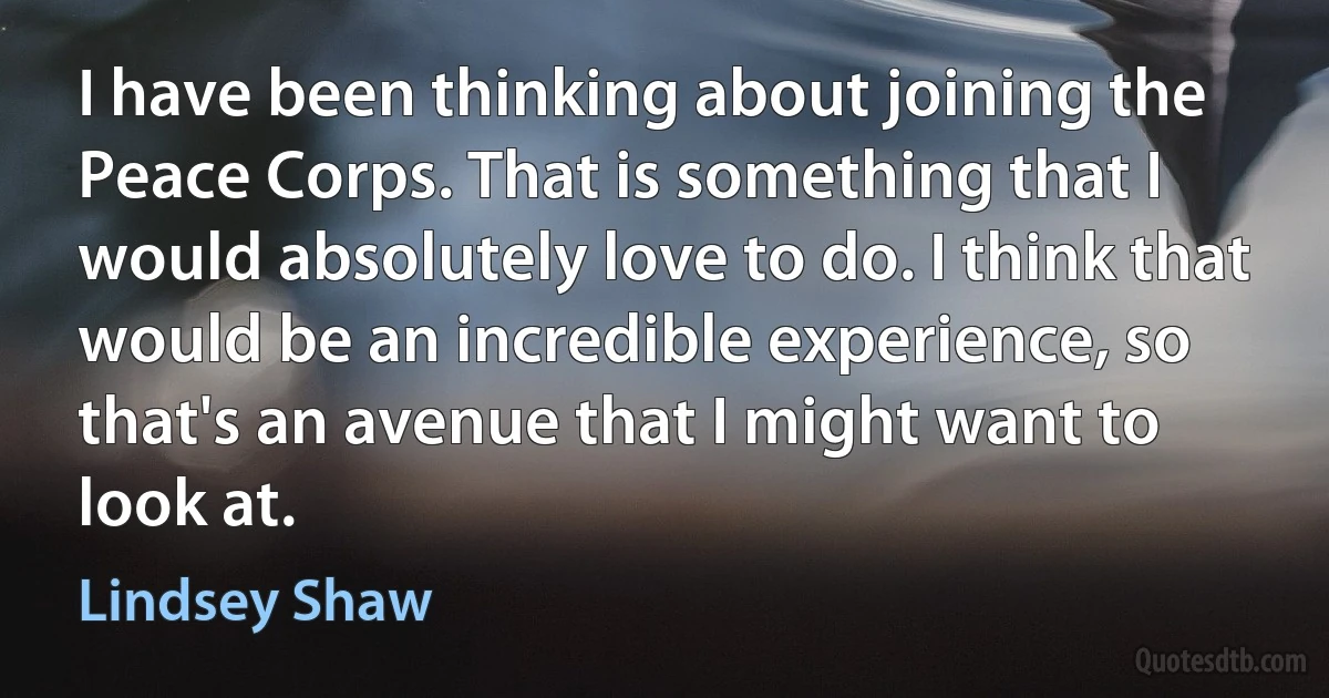 I have been thinking about joining the Peace Corps. That is something that I would absolutely love to do. I think that would be an incredible experience, so that's an avenue that I might want to look at. (Lindsey Shaw)