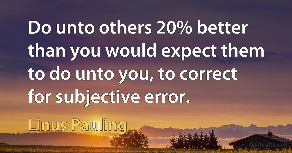 Do unto others 20% better than you would expect them to do unto you, to correct for subjective error. (Linus Pauling)