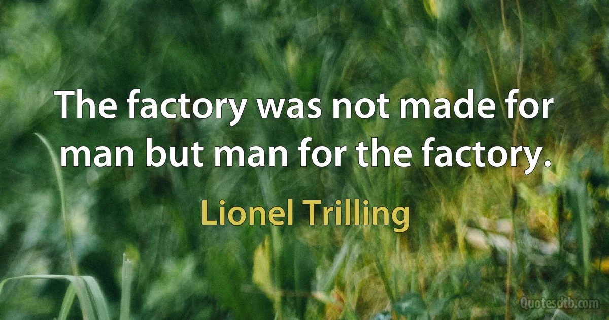 The factory was not made for man but man for the factory. (Lionel Trilling)