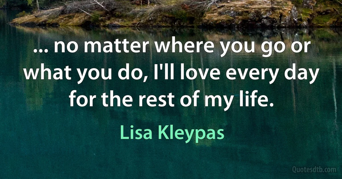 ... no matter where you go or what you do, I'll love every day for the rest of my life. (Lisa Kleypas)