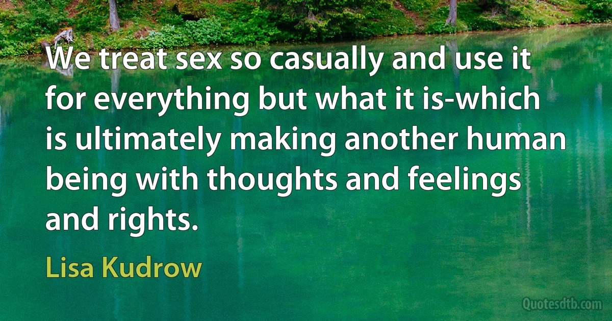 We treat sex so casually and use it for everything but what it is-which is ultimately making another human being with thoughts and feelings and rights. (Lisa Kudrow)