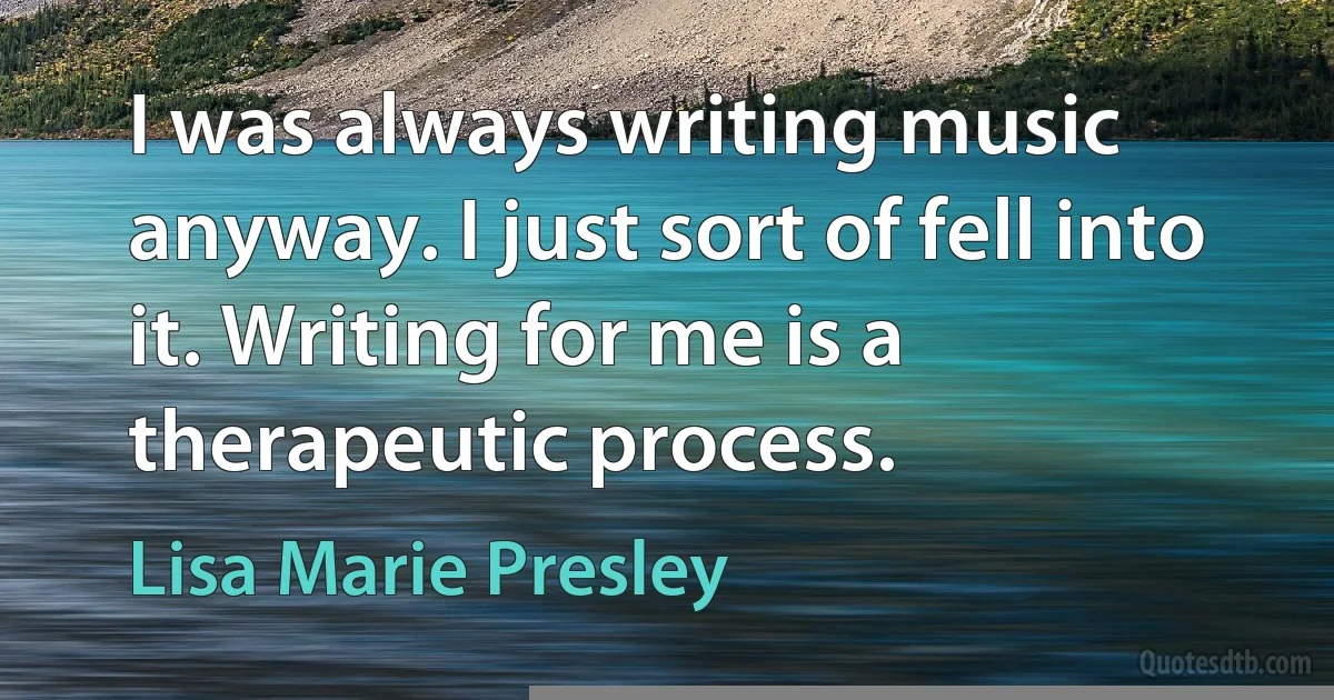 I was always writing music anyway. I just sort of fell into it. Writing for me is a therapeutic process. (Lisa Marie Presley)