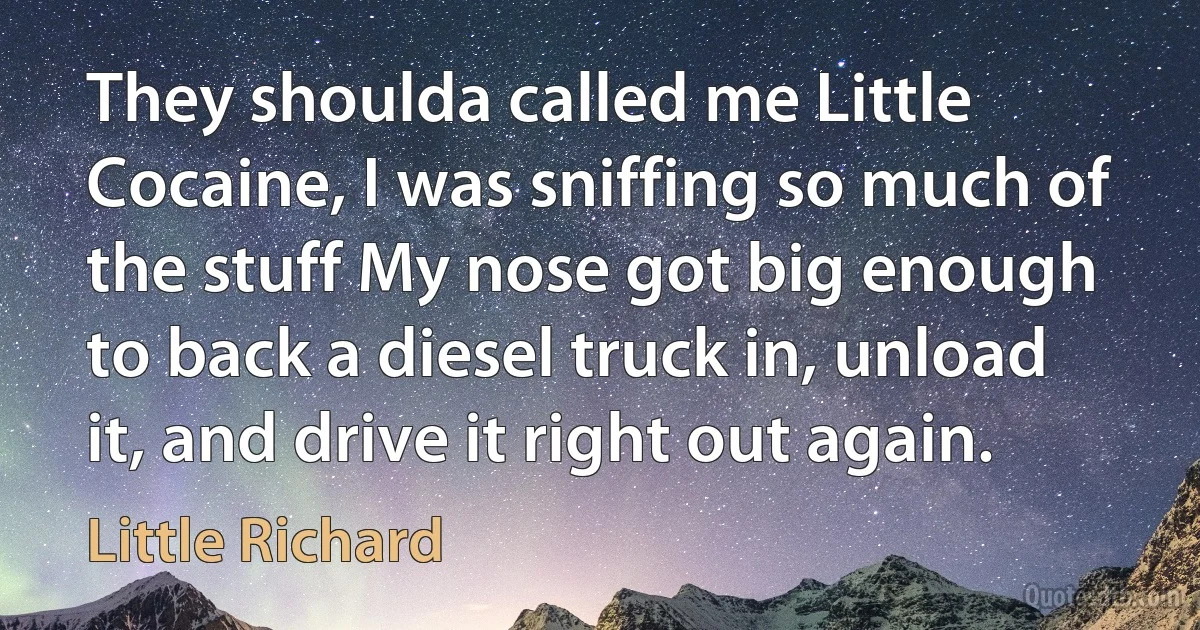 They shoulda called me Little Cocaine, I was sniffing so much of the stuff My nose got big enough to back a diesel truck in, unload it, and drive it right out again. (Little Richard)